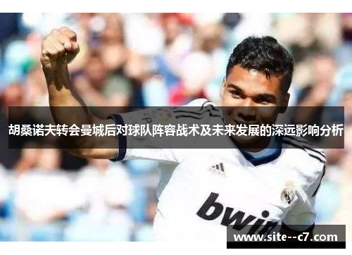胡桑诺夫转会曼城后对球队阵容战术及未来发展的深远影响分析
