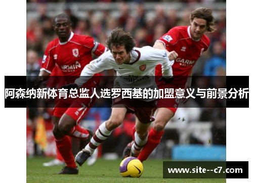 阿森纳新体育总监人选罗西基的加盟意义与前景分析