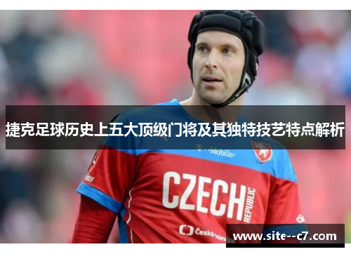 捷克足球历史上五大顶级门将及其独特技艺特点解析 捷克足球历史上五大顶级门将及其独特技艺特点解析