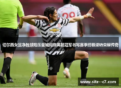 切尔西女足净胜球险压曼城问鼎英超冠军书写赛季终极逆转荣耀传奇 切尔西女足净胜球险压曼城问鼎英超冠军书写赛季终极逆转荣耀传奇