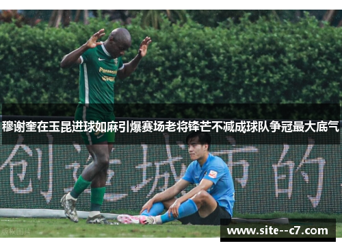 穆谢奎在玉昆进球如麻引爆赛场老将锋芒不减成球队争冠最大底气 穆谢奎在玉昆进球如麻引爆赛场老将锋芒不减成球队争冠最大底气