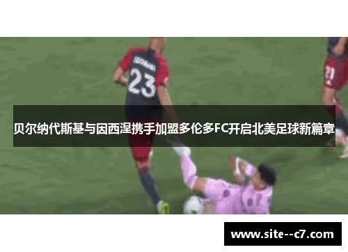 贝尔纳代斯基与因西涅携手加盟多伦多FC开启北美足球新篇章