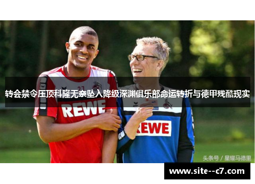 转会禁令压顶科隆无奈坠入降级深渊俱乐部命运转折与德甲残酷现实