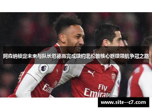 阿森纳锁定未来与队长厄德高完成续约北伦敦核心继续领航争冠之路