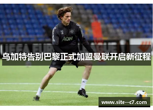 乌加特告别巴黎正式加盟曼联开启新征程 乌加特告别巴黎正式加盟曼联开启新征程