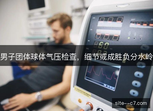 男子团体球体气压检查，细节或成胜负分水岭