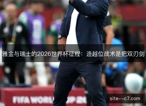 雅金与瑞士的2026世界杯征程：造越位战术是把双刃剑